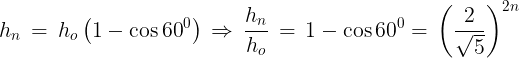 \large {h_n}\, = \,{h_o}\left( {1 - \cos {{60}^0}} \right)\, \Rightarrow \,\frac{{{h_n}}}{{{h_o}}}\, = \,1 - \cos {60^0} = \,{\left( {\frac{2}{{\sqrt 5 }}} \right)^{2n}}\,