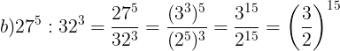\large b)27^{5}:32^{3}=\frac{27^{5}}{32^{3}}=\frac{(3^{3})^{5}}{(2^{5})^{3}}=\frac{3^{15}}{2^{15}}=\left ( \frac{3}{2} \right )^{15}