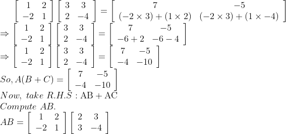 \left[\begin{array}{cc}1 & 2 \\ -2 & 1\end{array}\right]\left[\begin{array}{cc}3 & 3 \\ 2 & -4\end{array}\right]=\left[\begin{array}{cc}7 & -5 \\ (-2 \times 3)+(1 \times 2) & (-2 \times 3)+(1 \times-4)\end{array}\right] \\\Rightarrow\left[\begin{array}{cc}1 & 2 \\ -2 & 1\end{array}\right]\left[\begin{array}{cc}3 & 3 \\ 2 & -4\end{array}\right]=\left[\begin{array}{cc}7 & -5 \\ -6+2 & -6-4\end{array}\right] \\\Rightarrow\left[\begin{array}{cc}1 & 2 \\ -2 & 1\end{array}\right]\left[\begin{array}{cc}3 & 3 \\ 2 & -4\end{array}\right]=\left[\begin{array}{cc}7 & -5 \\ -4 & -10\end{array}\right] \\So, A(B+C)=\left[\begin{array}{cc}7 & -5 \\ -4 & -10\end{array}\right] \\Now, \ take \ R.H.S: \mathrm{AB}+\mathrm{AC} \\Compute \ AB. \\A B=\left[\begin{array}{cc}1 & 2 \\ -2 & 1\end{array}\right]\left[\begin{array}{cc}2 & 3 \\ 3 & -4\end{array}\right]