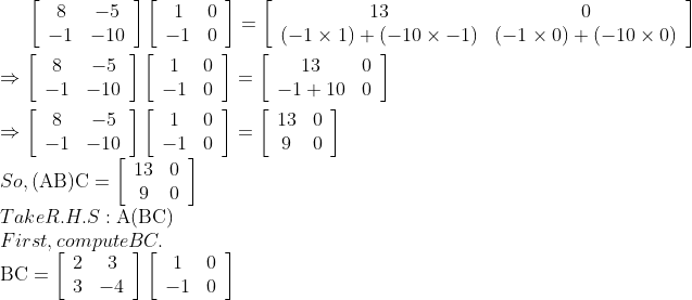 \left[\begin{array}{cc}8 & -5 \\ -1 & -10\end{array}\right]\left[\begin{array}{cc}1 & 0 \\ -1 & 0\end{array}\right]=\left[\begin{array}{cc}13 & 0 \\ (-1 \times 1)+(-10 \times-1) & (-1 \times 0)+(-10 \times 0)\end{array}\right]\\ \\\Rightarrow\left[\begin{array}{cc}8 & -5 \\ -1 & -10\end{array}\right]\left[\begin{array}{cc}1 & 0 \\ -1 & 0\end{array}\right]=\left[\begin{array}{cc}13 & 0 \\ -1+10 & 0\end{array}\right]\\ \\\Rightarrow\left[\begin{array}{cc}8 & -5 \\ -1 & -10\end{array}\right]\left[\begin{array}{cc}1 & 0 \\ -1 & 0\end{array}\right]=\left[\begin{array}{cc}13 & 0 \\ 9 & 0\end{array}\right] \\So, (\mathrm{AB}) \mathrm{C}=\left[\begin{array}{cc}13 & 0 \\ 9 & 0\end{array}\right] \\Take R.H.S: \mathrm{A}(\mathrm{BC}) \\First, compute BC. \\\mathrm{BC}=\left[\begin{array}{cc}2 & 3 \\ 3 & -4\end{array}\right]\left[\begin{array}{cc}1 & 0 \\ -1 & 0\end{array}\right]