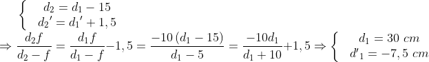 \left\{ \begin{matrix} & {{d}_{2}}={{d}_{1}}-15 \\ & {{d}_{2}}^{\prime }={{d}_{1}}^{\prime }+1,5 \\ \end{align} \right.\\ \Rightarrow \frac{{{d}_{2}}f}{{{d}_{2}}-f}=\frac{{{d}_{1}}f}{{{d}_{1}}-f}-1,5=\frac{-10\left( {{d}_{1}}-15 \right)}{{{d}_{1}}-5}=\frac{-10{{d}_{1}}}{{{d}_{1}}+10}+1,5\Rightarrow \left\{ \begin{matrix} & {{d}_{1}}=30\,\,cm \\ & {{{{d}'}}_{1}}=-7,5\,\,cm \\ \end{align} \right.