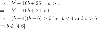 \mathrm{ \begin{aligned} & \Rightarrow \quad b^2-10 b+25=a>1 \\ & \Rightarrow \quad b^2-10 b+24>0 \\ & \Rightarrow \quad(b-4)(b-6)>0 \text { i.e. } b<4 \text { and } b>6 \\ & \Rightarrow b \notin[4,6] \end{aligned} }