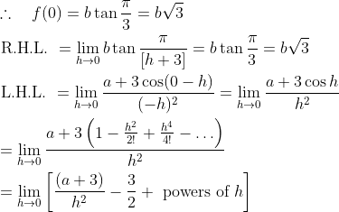 \mathrm{\begin{aligned} & \therefore \quad f(0)=b \tan \frac{\pi}{3}=b \sqrt{3} \\ & \text { R.H.L. }=\lim _{h \rightarrow 0} b \tan \frac{\pi}{[h+3]}=b \tan \frac{\pi}{3}=b \sqrt{3} \\ & \text { L.H.L. }=\lim _{h \rightarrow 0} \frac{a+3 \cos (0-h)}{(-h)^2}=\lim _{h \rightarrow 0} \frac{a+3 \cos h}{h^2} \\ & =\lim _{h \rightarrow 0} \frac{a+3\left(1-\frac{h^2}{2 !}+\frac{h^4}{4 !}-\ldots\right)}{h^2} \\ & =\lim _{h \rightarrow 0}\left[\frac{(a+3)}{h^2}-\frac{3}{2}+\text { powers of } h\right] \end{aligned} }