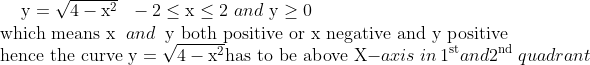 \mathrm{y} =\sqrt{4-\mathrm{x}^{2}} \ \ -2 \leq \mathrm{x} \leq 2 \ and \ \mathrm{y} \geq 0 \\ \text{ which means }\mathrm{x} \: \ and \: \ \mathrm{y} \text{ both positive or } \mathrm{x} \text{ negative and } \mathrm{y} \text{ positive} \\ \text{ hence the curve } \mathrm{y} = \sqrt{4-\mathrm{x}^{2}} \text{has to be above } \mathrm{X} -axis \ in \ 1^{\mathrm{st} } and \: \: 2^{\text {nd }} quadrant