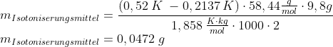 \newline m_{Isotoniserungsmittel} =\frac{(0,52 \:K\;- 0,2137\: K ) \cdot 58,44 \frac{g}{mol}\cdot 9,8g}{1,858 \:\frac{K\cdot kg}{mol}\cdot 1000\cdot2} \newline m_{Isotoniserungsmittel} = 0,0472\;g