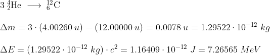 \normal \begin{array}{llll}& 3\;_{2}^{4}\mathrm{He} \; \longrightarrow \; _{6}^{12}\mathrm{C}\\\\& \Delta m = 3\cdot (4.00260\;u) - (12.00000 \;u) = 0.0078\;u = 1.29522\cdot 10^{-12}\;kg\\\\& \Delta E=\left(1.29522\cdot 10^{-12}\;kg \right )\cdot c^2 = 1.16409\cdot 10^{-12}\;J = 7.26565\;MeV \end{array}