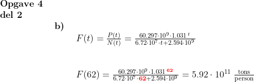 \normal \begin{array}{lllll} \textbf{Opgave 4}\\ \textbf{del 2}\\& \begin{array}{lllll} \textbf{b)}\\& \begin{array}{lllll} F(t)=\frac{P(t)}{N(t)}=\frac{60.297\cdot 10^9\cdot 1.031^{\, t}}{6.72\cdot 10^7\cdot t+2.594\cdot 10^9}\\\\\\ F(62)=\frac{60.297\cdot 10^9\cdot 1.031^{\, \mathbf{{\color{Red} 62}}}}{6.72\cdot 10^7\cdot \mathbf{{\color{Red} 62}}+2.594\cdot 10^9}=5.92\cdot 10^{11}\;\frac{\textup{tons}}{\textup{person}} \end{array} \end{array}\end{array}