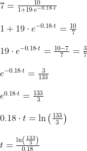\normal \begin{array}{lllll}&7=\frac{10}{1+19\cdot e^{-0.18\cdot t}}\\\\&1+19\cdot e^{-0.18\cdot t}=\frac{10}{7}\\\\ &19\cdot e^{-0.18\cdot t}=\frac{10-7}{7}=\frac{3}{7}\\\\& e^{-0.18\cdot t}=\frac{3}{133}\\\\&e^{0.18\cdot t}=\frac{133}{3}\\\\&0.18\cdot t=\ln\left(\frac{133}{3} \right )\\\\&t=\frac{\ln\left(\frac{133}{3} \right )}{0.18} \end{array}
