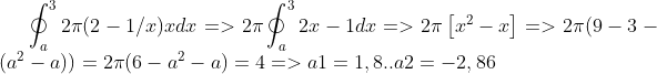 \oint_{a}^{3}2\pi (2-1/x)xdx =>2\pi \oint_{a}^{3}2x-1 dx =>2\pi \left [ x^2 -x \right ] => 2\pi (9-3 -(a^2 -a)) = 2\pi (6-a^2 -a)= 4 => a1= 1,8 .. a2 =-2,86