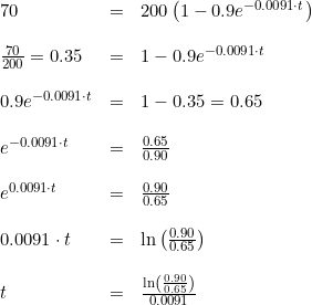 \small \begin{array}{lclclclcl} 70&=&200\left ( 1-0.9e^{-0.0091\cdot t} \right )\\\\ \frac{70}{200}=0.35&=& 1-0.9e^{-0.0091\cdot t}\\\\ 0.9e^{-0.0091\cdot t}&=&1-0.35=0.65\\\\ e^{-0.0091\cdot t}&=&\frac{0.65}{0.90}\\\\ e^{0.0091\cdot t}&=&\frac{0.90}{0.65}\\\\ 0.0091\cdot t&=&\ln\left ( \frac{0.90}{0.65} \right )\\\\ t&=&\frac{\ln\left ( \frac{0.90}{0.65} \right )}{0.0091} \end{array}