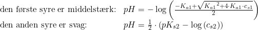 \small \begin{array}{lll} \textup{den f\o rste syre er middelst\ae rk:}&pH=-\log\left ( \frac{-K_{a1}+\sqrt{{K_{a1}}^2+4\cdot K_{a1}\cdot c_{s1}}}{2} \right )\\ \textup{den anden syre er svag:}&pH=\tfrac{1}{2}\cdot \left ( pK_{s2}-\log\left ( c_{s2} \right ) \right ) \end{array}