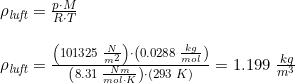 \small \begin{array}{llll} &\rho _{\textit{luft}}=\frac{p\cdot M}{R\cdot T}\\\\&\rho _{\textit{luft}}=\frac{\left ( 101325\; \frac{N}{m^2} \right )\cdot \left ( 0.0288\; \frac{kg}{mol} \right )}{\left (8.31\; \frac{Nm}{mol\cdot K} \right )\cdot \left ( 293\; K \right )}=1.199\; \frac{kg}{m^3} \end{array}
