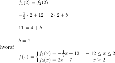 \small \begin{array}{llll} &f_1(2)=f_2(2)\\\\ &-\frac{1}{2}\cdot 2+12=2\cdot 2+b\\\\ &11=4+b\\\\ &b=7\\ \textup{hvoraf}\\ &f(x)=\left\{\begin{array}{lllll} \! \! \! f_1(x)=-\frac{1}{2}x+12\quad -12\leq x\leq 2\\ \!\! \! f_2(x)=2x-7\qquad \qquad x\geq 2 \end{array}\right. \end{array}