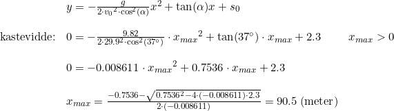 \small \begin{array}{llll} &y=-\frac{g}{2\cdot {v_0}^2\cdot \cos^2(\alpha )}x^2+\tan(\alpha )x+s_0\\\\ \textup{kastevidde}\textup{:}&0=-\frac{9.82}{2\cdot 29.9^2\cdot \cos^2(37\degree )}\cdot {x_{max}}^2+\tan(37\degree )\cdot x_{max}+2.3&x_{max}>0\\\\ &0=-0.008611\cdot {x_{max}}^2+0.7536\cdot x_{max}+2.3\\\\ &x_{max}=\frac{-0.7536-\sqrt{0.7536^2-4\cdot (-0.008611)\cdot 2.3}}{2\cdot (-0.008611)}=90.5\; (\textup{meter}) \end{array}