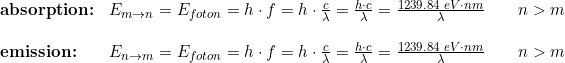 \small \begin{array}{llll} \textup{\textbf{absorption:}}&\small E_{m\rightarrow n}=E_{foton}=h\cdot f=h\cdot \frac{c}{\lambda }=\frac{h\cdot c}{\lambda }=\frac{1239.84\; eV\cdot nm}{\lambda }\qquad n>m \\\\ \textup{\textbf{emission:}}&\small E_{n\rightarrow m}=E_{foton}=h\cdot f=h\cdot \frac{c}{\lambda }=\frac{h\cdot c}{\lambda }=\frac{1239.84\; eV\cdot nm}{\lambda }\qquad n>m \end{array}