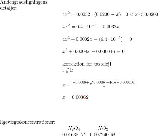 \small \begin{array}{llll} \textup{Andengradsligningens}\\ \textup{detaljer:}\\& \begin{array}{llll} 4x^2=0.0032\cdot (0.0200-x)\quad 0<x<0.0200\\\\ 4x^2=6.4\cdot 10^{-5}-0.0032x\\\\ 4x^2+0.0032x-(6.4\cdot 10^{-5})=0\\\\ x^2+0.0008x-0.000016=0\\\\\textup{korrektion for tastefejl }\\ \textup{i }\#1\textup{:} \\\\x=\frac{-0.0008+\sqrt{0.0008^2-4\cdot 1\cdot (-0.000016)}}{2}\\\\ x=0.003\mathbf{{\color{Red} 6}}2 \end{array}\\\\ \\\\ \textup{ligev\ae gtskoncentrationer:}\\& \begin{array}{c|c} N_2O_4&NO_2\\\hline 0.01638\;M&0.007240\;M \end{array} \end{array}