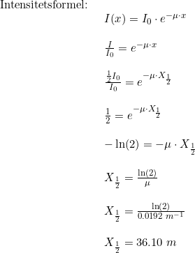 \small \begin{array}{llll} \textup{Intensitetsformel:}\\& \begin{array}{llll} I(x)=I_0\cdot e^{-\mu \cdot x}\\\\ \frac{I}{I_0}=e^{-\mu \cdot x}\\\\ \frac{\frac{1}{2}I_0}{I_0}=e^{-\mu \cdot X_{\frac{1}{2}}}\\\\ \frac{1}{2}=e^{-\mu \cdot X_{\frac{1}{2}}}\\\\ -\ln(2)=-\mu \cdot X_{\frac{1}{2}}\\\\ X_{\frac{1}{2}}=\frac{\ln(2)}{\mu}\\\\ X_{\frac{1}{2}}=\frac{\ln(2)}{0.0192\;m^{-1}}\\\\ X_{\frac{1}{2}}=36.10\;m \end{array} \end{array}