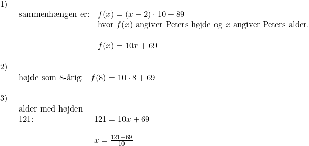 \small \begin{array}{llll} 1)\\& \begin{array}{llll} \textup{sammenh\ae ngen er:}&f(x)=(x-2)\cdot 10+89\\& \textup{hvor }f(x)\textup{ angiver Peters h\o jde og } x \textup{ angiver Peters alder.}\\\\& f(x)=10x+69\end{array}\\\\ 2)\\& \begin{array}{llll} \textup{h\o jde som 8-\aa rig:}&f(8)=10\cdot 8+69\end{array}\\\\ 3)\\& \begin{array}{llll} \textup{alder med h\o jden }\\ \textup{121:}&121=10x+69\\\\& x=\frac{121-69}{10} \end{array} \end{array}