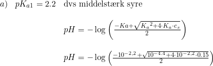 \small \begin{array}{llll} a)&pK_{a1}=2.2&\textup{dvs middelst\ae rk syre}\\\\ &&pH=-\log\left ( \frac{-Ka+\sqrt{{K_a}^2+4\cdot K_a\cdot c_s}}{2} \right )\\\\ &&pH=-\log\left ( \frac{-10^{-2,2}+\sqrt{10^{-4.4}+4\cdot 10^{-2,2}\cdot 0.15}}{2} \right ) \end{array}