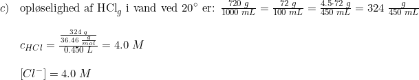 \small \begin{array}{llll} c)&\textup{opl\o selighed af HCl}_{g}\textup{ i vand ved 20}\degree\textup{ er: }\frac{720\; g}{1000\; mL}=\frac{72\; g}{100\; mL}=\frac{4.5\cdot 72\; g}{450\; mL}=324\; \frac{g}{450\; mL}\\\\ &c_{HCl}=\frac{\frac{324\; g}{36.46\; \frac{g}{mol}}}{0.450\; L}=4.0\; M\\\\ &\left [ Cl^- \right ]=4.0\; M \end{array}