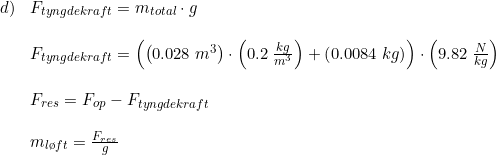 \small \begin{array}{llll} d)&F_{tyngdekraft}=m_{total}\cdot g\\\\ &F_{tyngdekraft}=\left (\left ( 0.028\; m^3 \right )\cdot \left ( 0.2\; \frac{kg}{m^3} \right )+\left (0.0084\; kg \right ) \right )\cdot \left ( 9.82\; \frac{N}{kg} \right )\\\\ &F_{res}=F_{op}-F_{tyngdekraft}\\\\ &m_{l\o ft}=\frac{F_{res}}{g} \end{array}