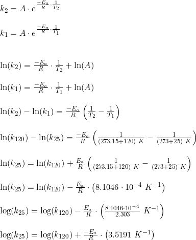 \small \begin{array}{llll} k_{2}=A\cdot e^{\frac{-E_a}{R}\cdot \frac{1}{T_2}}\\\\ k_{1}=A\cdot e^{\frac{-E_a}{R}\cdot \frac{1}{T_1}}\\\\\\ \ln(k_{2})= \frac{-E_a}{R}\cdot \frac{1}{T_2}+\ln(A)\\\\ \ln(k_{1})= \frac{-E_a}{R}\cdot \frac{1}{T_1}+\ln(A)\\\\ \ln(k_{2})-\ln(k_{1})=\frac{-E_a}{R}\left ( \frac{1}{T_2}- \frac{1}{T_1} \right )\\\\ \ln(k_{120})-\ln(k_{25})=\frac{-E_a}{R}\left ( \frac{1}{(273.15+120)\; K}- \frac{1}{(273+25)\; K} \right )\\\\ \ln(k_{25})=\ln(k_{120})+\frac{E_a}{R} \left( \frac{1}{(273.15+120)\; K}- \frac{1}{(273+25)\; K} \right )\\\\ \ln(k_{25})=\ln(k_{120})-\frac{E_a}{R}\cdot\left ( 8.1046\cdot 10^{-4}\; K^{-1} \right )\\\\ \log(k_{25})=\log(k_{120})-\frac{E_a}{ R}\cdot\left ( \frac{8.1046\cdot 10^{-4}}{2.303}\; K^{-1} \right) \\\\ \log(k_{25})=\log(k_{120})+\frac{-E_a}{ R}\cdot\left (3.5191 \; K^{-1} \right ) \end{array}