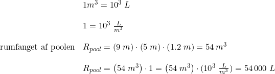 \small \begin{array}{llll}&1m^3 =10^3\;L\\\\& 1=10^3\;\frac{L}{m^3} \\\\\textup{rumfanget af poolen}&R_{pool}=\left ( 9\;m \right )\cdot \left ( 5\;m \right )\cdot \left ( 1.2\;m \right )=54\:m^3\\\\& R_{pool}=\left ( 54\;m^3 \right )\cdot 1=\left ( 54\;m^3 \right )\cdot (10^3\;\frac{L}{m^3})=54\,000\;L \end{array}