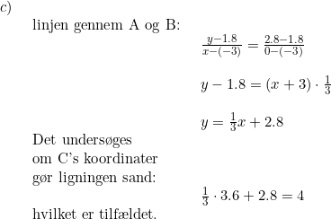 \small \begin{array}{llll}c)\\& \begin{array}{llll} \textup{linjen gennem A og B:}\\& \begin{array}{llll} \frac{y-1.8}{x-(-3)}=\frac{2.8-1.8}{0-(-3)}\\\\ y-1.8=(x+3)\cdot \frac{1}{3}\\\\ y=\frac{1}{3}x+2.8 \end{array}\\ \textup{Det unders\o ges}\\ \textup{om C's koordinater}\\ \textup{g\o r ligningen sand:}\\& \begin{array}{llll} \frac{1}{3}\cdot 3.6+2.8=4 \end{array}\\ \textup{hvilket er tilf\ae ldet.} \end{array}\end{array}