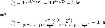 \small \begin{array}{lllll} &\frac{n_b}{n_s}=10^{\, pH-pK_s}=10^{9-9.25}=0.56 \\\\ \#2\\& \frac{n_b}{n_s}=\frac{\left (0.782\;L \right )\cdot \left ( 0.1\;\frac{mol}{L} \right )}{\left (0.218\;L \right )\cdot \left ( 1.0\;\frac{mol}{L} \right )-\left (0.782\;L \right )\cdot \left ( 0.1\;\frac{mol}{L} \right )}=0.56 \end{array}