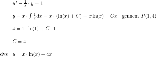 \small \begin{array}{lllll} &y{\, }'-\frac{1}{x}\cdot y=1\\\\ &y=x\cdot \int \frac{1}{x}\mathrm{d}x=x\cdot \left ( \ln(x)+C \right )=x\ln(x)+Cx&\textup{gennem }P(1,4)\\\\ &4=1\cdot \ln(1)+C\cdot 1\\\\ &C=4\\\\ \textup{dvs}&y=x\cdot \ln(x)+4x \end{array}