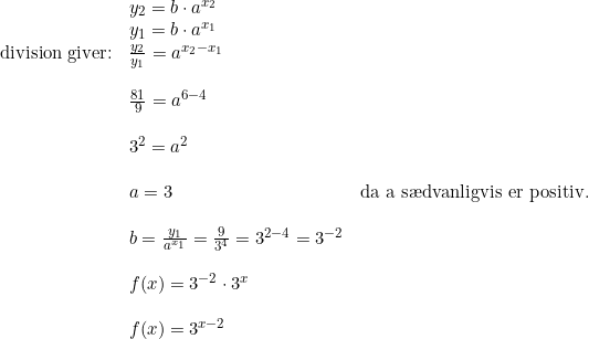 \small \begin{array}{lllll} &y_2=b\cdot a^{x_2}\\ &y_1=b\cdot a^{x_1}\\ \textup{division giver:}&\frac{y_2}{y_1}=a^{x_2-x_1}\\\\ &\frac{81}{9}=a^{6-4}\\\\ &3^2=a^2\\\\ &a=3\;&\textup{da a s\ae dvanligvis er positiv.}\\\\ &b=\frac{y_1}{a^{x_1}}=\frac{9}{3^{4}}=3^{2-4}=3^{-2}\\\\ & f(x)=3^{-2}\cdot 3^x\\\\ &f(x)=3^{x-2} \end{array}