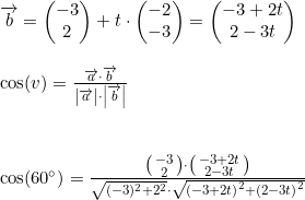 \small \begin{array}{lllll} \overrightarrow{b}=\begin{pmatrix} -3\\2 \end{pmatrix}+t\cdot \begin{pmatrix} -2\\-3 \end{pmatrix}=\begin{pmatrix} -3+2t\\ 2-3t \end{pmatrix}\\\\ \cos(v)=\frac{\overrightarrow{a}\cdot \overrightarrow{b}}{\left | \overrightarrow{a} \right |\cdot \left | \overrightarrow{b} \right |}\\\\\\ \cos(60\degree)=\frac{\bigl(\begin{smallmatrix} -3\\2 \end{smallmatrix}\bigr)\cdot \bigl(\begin{smallmatrix} -3+2t\\2-3t \end{smallmatrix}\bigr)}{\sqrt{(-3)^2+2^2}\cdot \sqrt{\left (-3+2t \right )^2+\left ( 2-3t \right )^2}} \end{array}