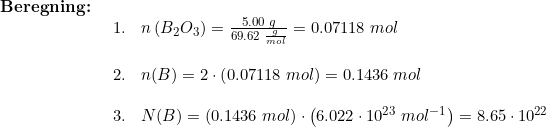 \small \begin{array}{lllll} \textbf{Beregning:}\\& \begin{array}{lllll} 1.&n\left (B_2O_3 \right )=\frac{5.00\;g}{69.62\;\frac{g}{mol}}=0.07118\;mol\\\\ 2.&n(B)=2\cdot\left ( 0.07118\;mol \right ) =0.1436\;mol\\\\ 3.&N(B)=\left (0.1436\;mol \right )\cdot\left ( 6.022\cdot 10^{23}\;mol^{-1} \right ) =8.65\cdot 10^{22} \end{array} \end{array}