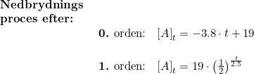 \small \begin{array}{lllll} \textbf{Nedbrydnings}\\\textbf{proces efter:}\\& \begin{array}{lllll} \textup{\textbf{0.} orden:}&\left [ A \right ]_t=-3.8\cdot t+19\\\\ \textup{\textbf{1.} orden:}&\left [ A \right ]_t=19\cdot \left ( \frac{1}{2} \right )^{\frac{t}{2.5}} \end{array} \end{array}