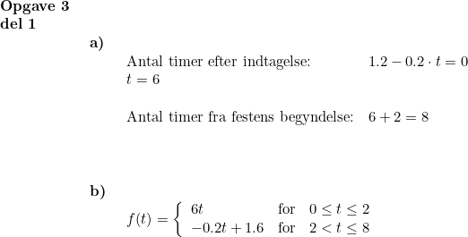 \small \begin{array}{lllll} \textbf{Opgave 3}\\ \textbf{del 1}\\& \begin{array}{lllll} \textbf{a)}\\& \begin{array}{lllll} \textup{Antal timer efter indtagelse:}&1.2-0.2\cdot t =0 \\ t=6\\\\ \textup{Antal timer fra festens begyndelse:}&6+2=8\\\\ \end{array}\\\\\\ \textbf{b)}\\& \begin{array}{lllll} f(t)=\left\{\begin{array}{lll} 6t&\textup{for}&0\leq t\leq 2\\ -0.2t+1.6&\textup{for}&2< t\leq 8 \end{array}\right. \end{array} \end{array}\end{array}
