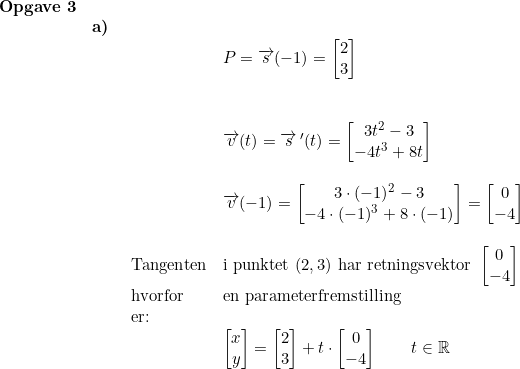 \small \begin{array}{lllll} \textbf{Opgave 3}\\& \textbf{a)}\\&& \begin{array}{lllll}&P= \overrightarrow{s}(-1)=\begin{bmatrix}2\\ 3 \end{bmatrix}\\\\\\& \overrightarrow{v}(t)=\overrightarrow{s}{\, }'(t)=\begin{bmatrix} 3t^2-3\\-4t^3+8t \end{bmatrix}\\\\& \overrightarrow{v}(-1)=\begin{bmatrix} 3\cdot (-1)^2-3\\ -4\cdot (-1)^3+8\cdot (-1) \end{bmatrix}=\begin{bmatrix} 0\\-4 \end{bmatrix} \\\\ \textup{Tangenten}&\textup{i punktet }(2,3)\textup{ har retningsvektor }\begin{bmatrix} 0\\-4 \end{bmatrix}\\ \textup{hvorfor}&\textup{en parameterfremstilling }\\ \textup{er:}\\& \begin{bmatrix} x\\y \end{bmatrix}=\begin{bmatrix} 2\\3 \end{bmatrix}+t\cdot \begin{bmatrix} 0\\-4 \end{bmatrix}\qquad t\in\mathbb{R} \end{array}\end{array}