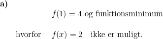 \small \begin{array}{lllll} \textbf{a)}\\ && f(1)=4\textup{ og funktionsminimum}\\\\& \textup{hvorfor }&f(x)=2\quad \textup{ikke er muligt.} \end{array}