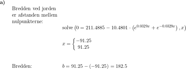 \small \begin{array}{lllll} \textbf{a)}\\& \begin{array}{lllll} \textup{Bredden ved jorden}\\ \textup{er afstanden mellem}\\ \textup{nulpunkterne:}\\& \textup{solve}\left (0=211.4885-10.4801\cdot \left ( e^{0.0329x}+e^{-0.0329x }\right ) ,x \right )\\\\& x=\left\{\begin{matrix} -91.25\\ 91.25 \end{matrix}\right. \\\\\\ \textup{Bredden:}&b=91.25-(-91.25)=182.5\end{array}\end{array}