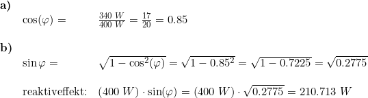 \small \begin{array}{lllll} \textbf{a)}\\& \cos(\varphi)=&\frac{340\;W}{400\;W}=\frac{17}{20}=0.85\\\\ \textbf{b)}\\& \sin{\varphi}=&\sqrt{1-\cos^2(\varphi)}=\sqrt{1-0.85^2}=\sqrt{1-0.7225}=\sqrt{0.2775}\\\\& \textup{reaktiveffekt:}&\left ( 400\;W \right )\cdot \sin(\varphi)=\left ( 400\;W \right )\cdot \sqrt{0.2775}=210.713\;W \end{array}
