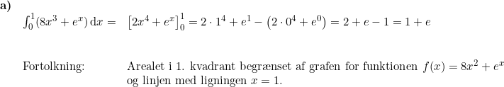 \small \begin{array}{lllll} \textbf{a)}\\& \int_{0}^{1} (8x^3+e^x)\,\mathrm{d}x=&\left [ 2x^4+e^x \right ]_{0}^{1}= 2\cdot 1^4+e^1-\left ( 2\cdot 0^4+e^0 \right )=2+e-1=1+e \\\\\\& \textup{Fortolkning:}&\textup{Arealet i 1. kvadrant begr\ae nset af grafen for funktionen }f(x)=8x^2+e^x\\&& \textup{og linjen med ligningen }x=1. \end{array}