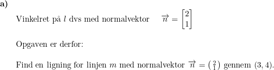 \small \begin{array}{lllll} \textbf{a)}\\& \textup{Vinkelret p\aa \ } l\textup{ dvs med normalvektor }\quad \overrightarrow{n}=\begin{bmatrix} 2\\1 \end{bmatrix}\\\\& \textup{Opgaven er derfor:}\\\\& \textup{Find en ligning for linjen }m\textup{ med normalvektor }\overrightarrow{n}= \bigl(\begin{smallmatrix} 2\\1 \end{smallmatrix}\bigr)\textup{ gennem }(3,4). \end{array}