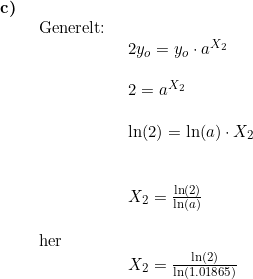 \small \begin{array}{lllll} \textbf{c)}\\& \begin{array}{lllll} \textup{Generelt:}\\& \begin{ array}{lllll} 2y_o=y_o\cdot a^{X_2}\\\\ 2= a^{X_2}\\\\ \ln(2)=\ln(a)\cdot X_2\\\\\\ X_2=\frac{\ln(2)}{\ln(a)} \end{array}\\\\ \textup{her}\\& \begin{array}{lllll} X_2=\frac{\ln(2)}{\ln(1.01865)} \end{array}\end{array}\end{array}