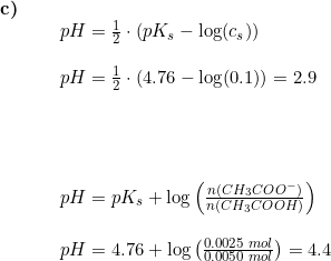 \small \begin{array}{lllll} \textbf{c)}\\& \begin{array}{lllll}& pH=\frac{1}{2}\cdot \left ( pK_s-\log(c_s) \right )\\\\& pH=\frac{1}{2}\cdot \left ( 4.76-\log(0.1) \right )=2.9\\\\\\\\\\& pH=pK_s+\log\left ( \frac{n(CH_3COO^-)}{n(CH_3COOH)} \right ) \\\\& pH=4.76+\log\left ( \frac{0.0025\;mol}{0.0050\;mol} \right )=4.4 \end{array} \end{array}