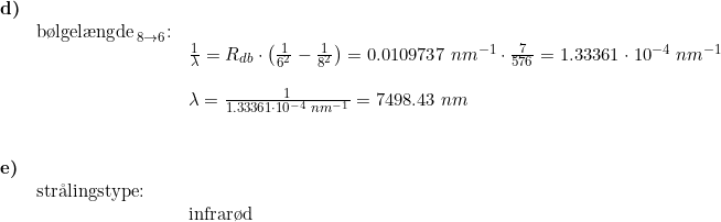 \small \begin{array}{lllll} \textbf{d)}\\ & \textup{b\o lgel\ae ngde}_{\, 8\rightarrow 6}\textup{:}\\&& \frac{1}{\lambda}= R_{db}\cdot\left ( \frac{1}{6^2}-\frac{1}{8^2} \right )=0.0109737\;nm^{-1}\cdot \frac{7}{576}=1.33361\cdot 10^{-4}\;nm^{-1}\\\\&& \lambda=\frac{1}{1.33361\cdot 10^{-4}\;nm^{-1}}=7498.43\;nm \\\\\\ \textbf{e)}\\& \textup{str\aa lingstype:}\\&& \textup{infrar\o d} \end{array}