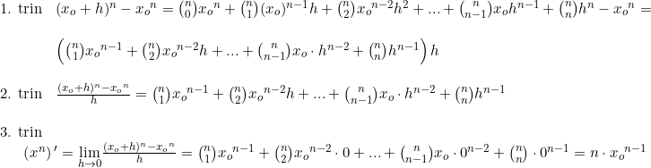 \small \begin{array}{lllll} \textup{1. trin}&(x_o+h)^n-{x_o}^n=\binom{n}{0}{x_o}^n+\binom{n}{1}(x_o)^{n-1}h+\binom{n}{2}{x_o}^{n-2}h^2+...+\binom{n}{n-1}{x_o}h^{n-1}+\binom{n}{n}h^n-{x_o}^n=\\\\ &\left (\binom{n}{1}{x_o}^{n-1}+\binom{n}{2}{x_o}^{n-2}h+...+\binom{n}{n-1}x_o\cdot h^{n-2}+\binom{n}{n}h^{n-1} \right ) h\\\\ \textup{2. trin}&\frac{(x_o+h)^n-{x_o}^n}{h}=\binom{n}{1}{x_o}^{n-1}+\binom{n}{2}{x_o}^{n-2}h+...+\binom{n}{n-1}x_o\cdot h^{n-2}+\binom{n}{n}h^{n-1}\\\\\textup{3. trin} \\&\! \! \! \! \! \! \! \! \! \! \! \! \! \left (x^n \right ){}'=\underset{h\rightarrow 0}{\lim} \frac{(x_o+h)^n-{x_o}^n}{h}=\binom{n}{1}{x_o}^{n-1}+\binom{n}{2}{x_o}^{n-2}\cdot 0+...+\binom{n}{n-1}x_o\cdot 0^{n-2}+\binom{n}{n}\cdot 0^{n-1}=n\cdot {x_o}^{n-1} \end{array}