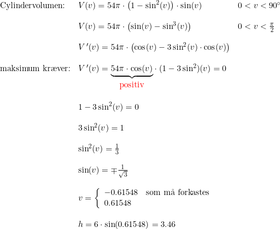 \small \begin{array}{lllll} \textup{Cylindervolumen:}&V(v)=54\pi\cdot \left ( 1-\sin^2(v) \right )\cdot \sin(v)& 0<v<90\degree\\\\& V(v)=54\pi\cdot \left ( \sin(v)- \sin^3(v)\right )&0<v<\frac{\pi}{2} \\\\& V{\, }'(v)=54\pi\cdot\left ( \cos(v)-3\sin^2(v)\cdot \cos(v) \right )\\\\ \textup{maksimum kr\ae ver:}&V{\, }'(v)=\underset{\begin{array}{lll}\textup{{\color{Red} {positiv}}} \end{array}}{\underbrace{54\pi\cdot \cos(v)}}\cdot (1-3\sin^2)(v)=0\\\\& 1-3\sin^2(v)=0\\\\& 3\sin^2(v)=1\\\\& \sin^2(v)=\frac{1}{3}\\\\& \sin(v)=\mp\frac{1}{\sqrt{3}}\\\\& v=\left\{\begin{array}{lll} -0.61548&\textup{som m\aa \ forkastes}\\0.61548 \end{array}\right. \\\\& h=6\cdot \sin(0.61548)=3.46 \end{array}