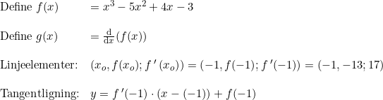 \small \begin{array}{lllll} \textup{Define }f(x)&=x^3-5x^2+4x-3\\\\ \textup{Define }g(x)&=\frac{\mathrm{d} }{\mathrm{d} x}(f(x))\\\\ \textup{Linjeelementer:}& \left (x_o,f(x_o);f{\, }'{\, (x_o)} \right )=\left ( -1,f(-1);f{\, }'(-1) \right )=(-1,-13;17)\\\\ \textup{Tangentligning:}&y=f{\, }'(-1)\cdot (x-(-1))+f(-1) \end{array}