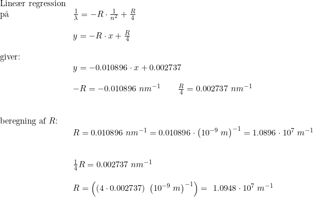 \small \begin{array}{lllll} \textup{Line\ae r regression}\\ \textup{p\aa \ }&\frac{1}{\lambda}=-R\cdot \frac{1}{n^2}+\frac{R}{4}\\\\& y=-R\cdot x+\frac{R}{4}\\\\ \textup{giver:}\\&y=-0.010896\cdot x +0.002737\\\\& -R=-0.010896\;nm^{-1}\qquad \frac{R}{4}=0.002737\;nm^{-1}\\\\\\ \textup{beregning af }R\textup{:}\\& R=0.010896\;nm^{-1}=0.010896\cdot \left ( 10^{-9}\;m \right )^{-1}=1.0896\cdot 10^7\;m^{-1}\\\\\\& \frac{1}{4}R=0.002737\;nm^{-1}\\\\& R= \left (\left (4\cdot 0.002737 \right )\;\left (10^{-9}\;m \right )^{-1} \right )=\1.0948\cdot 10^7\;m^{-1} \end{array}