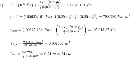 \small \begin{array}{lllll} 1)&&p=\left (10^5\; Pa \right )+\frac{(2\; kg)\cdot\left ( 9.82\; \frac{N}{kg} \right ) }{\left ( \frac{\pi }{4}\cdot \left ( 0.20\; m \right )^2\right) }=100625.161\; Pa\\\\ &&p\cdot V=(100625.161\; Pa)\cdot \left ( (0.25\; m)\cdot \frac{\pi }{4}\cdot (0.20\; m)^2 \right )=790.308\; Pa\cdot m^3\\\\ &&p_{nyt}=\left (100625.161\; Pa \right )+\left ( \frac{\left ( 15\; kg \right )\cdot \left ( 9.82\; \frac{N}{kg} \right )}{\frac{\pi }{4}\cdot (0.20\; m)^2} \right )=105\, 313.87\; Pa\\\\ &&V_{nyt}=\frac{790.308\; Pa\cdot m^3}{105\, 313.87\; Pa}=0.007504\; m^3\\\\ &&h_{ny}=\frac{0.007504\; m^3}{\frac{\pi }{4}\cdot \left ( 0.20 \; m\right )^2 } =0.24\; m=24\; cm \end{array}