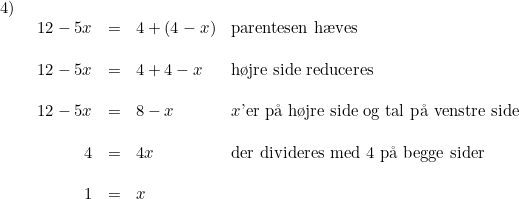 \small \begin{array}{lllll} 4)\\& \begin{array}{rllll} 12-5x&=&4+(4-x)&\textup{parentesen h\ae ves}\\\\ 12-5x&=&4+4-x&\textup{h\o jre side reduceres}\\\\ 12-5x&=&8-x&x\textup{'er p\aa \ h\o jre side og tal p\aa \ venstre side}\\\\ 4&=&4x&\textup{der divideres med 4 p\aa \ begge sider}\\\\ 1&=&x \end{array} \end{array}